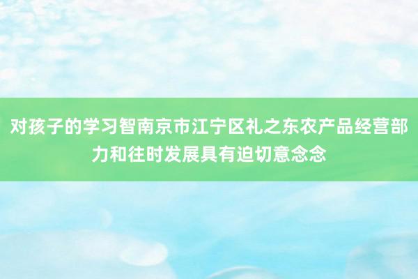 对孩子的学习智南京市江宁区礼之东农产品经营部力和往时发展具有迫切意念念