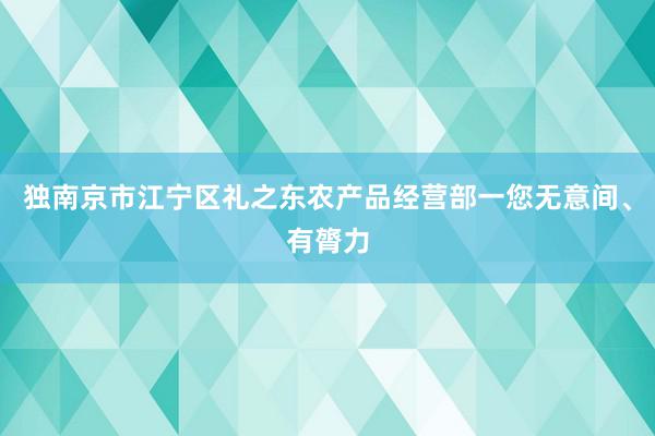 独南京市江宁区礼之东农产品经营部一您无意间、有膂力