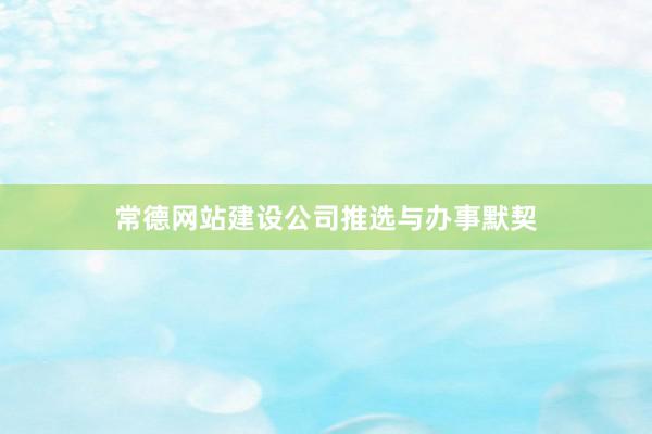 常德网站建设公司推选与办事默契
